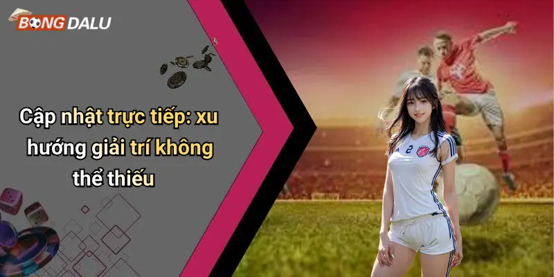 Cập nhật trực tiếp: xu hướng giải trí không thể thiếu
