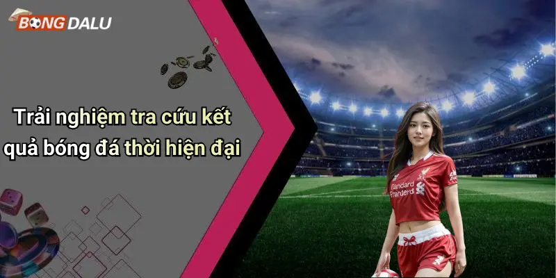 Trải nghiệm tra cứu kết quả bóng đá thời hiện đại